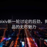 探索pixiv新一轮讨论的后劲，揭秘作品的无尽魅力