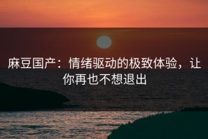 麻豆国产：情绪驱动的极致体验，让你再也不想退出