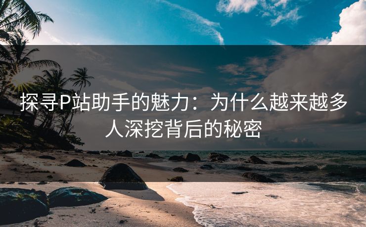 探寻P站助手的魅力：为什么越来越多人深挖背后的秘密