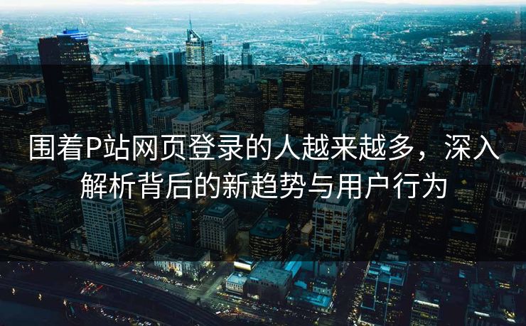 围着P站网页登录的人越来越多,深入解析背后的新趋势与用户行为 围着P站网页登录的人越来越多,深入解析背后的新趋势与用户行为