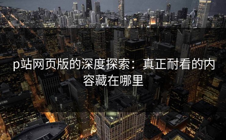 p站网页版的深度探索：真正耐看的内容藏在哪里
