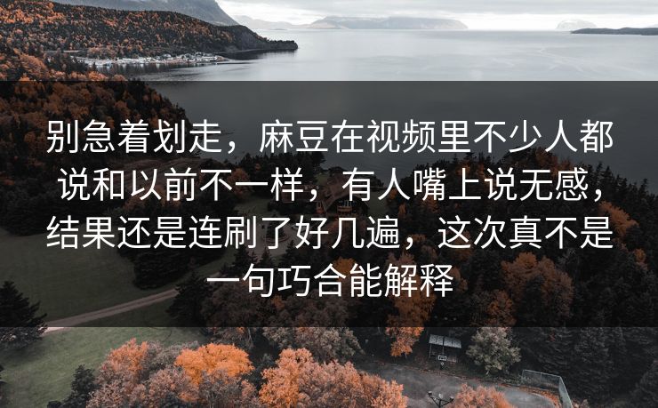 别急着划走，麻豆在视频里不少人都说和以前不一样，有人嘴上说无感，结果还是连刷了好几遍，这次真不是一句巧合能解释