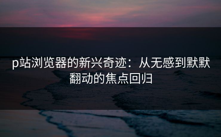 p站浏览器的新兴奇迹：从无感到默默翻动的焦点回归