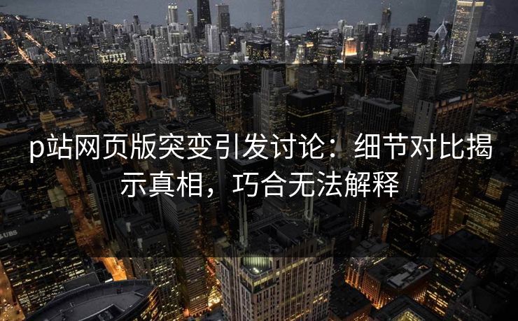 p站网页版突变引发讨论：细节对比揭示真相，巧合无法解释