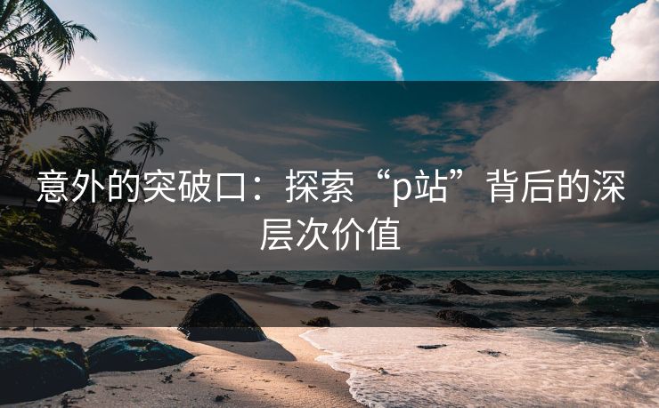 意外的突破口：探索“p站”背后的深层次价值
