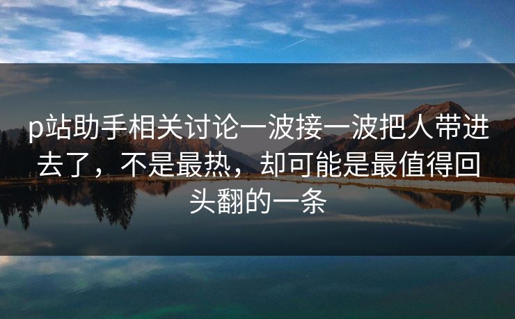 p站助手相关讨论一波接一波把人带进去了，不是最热，却可能是最值得回头翻的一条