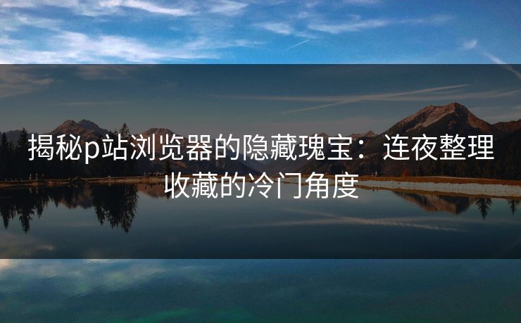 揭秘p站浏览器的隐藏瑰宝:连夜整理收藏的冷门角度 揭秘p站浏览器的隐藏瑰宝:连夜整理收藏的冷门角度