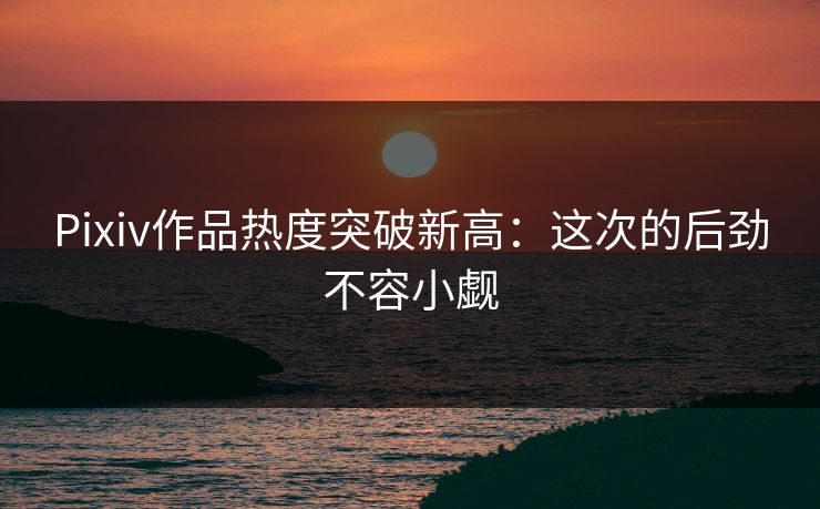 Pixiv作品热度突破新高：这次的后劲不容小觑