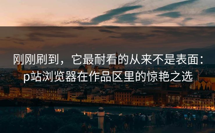 刚刚刷到,它最耐看的从来不是表面:p站浏览器在作品区里的惊艳之选 刚刚刷到,它最耐看的从来不是表面:p站浏览器在作品区里的惊艳之选