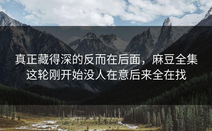 真正藏得深的反而在后面,麻豆全集这轮刚开始没人在意后来全在找 真正藏得深的反而在后面,麻豆全集这轮刚开始没人在意后来全在找