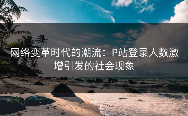 网络变革时代的潮流:P站登录人数激增引发的社会现象 网络变革时代的潮流:P站登录人数激增引发的社会现象