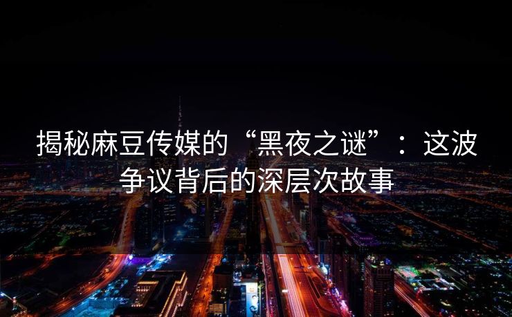 揭秘麻豆传媒的“黑夜之谜”：这波争议背后的深层次故事