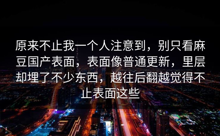 原来不止我一个人注意到,别只看麻豆国产表面,表面像普通更新,里层却埋了不少东西,越往后翻越觉得不止表面这些 原来不止我一个人注意到,别只看麻豆国产表面,表面像普通更新,里层却埋了不少东西,越往后翻越觉得不止表面这些