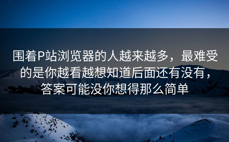 围着P站浏览器的人越来越多，最难受的是你越看越想知道后面还有没有，答案可能没你想得那么简单