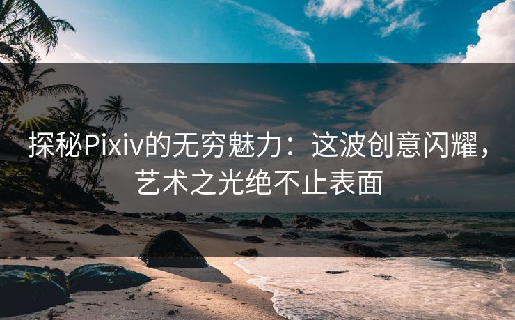 探秘Pixiv的无穷魅力：这波创意闪耀，艺术之光绝不止表面
