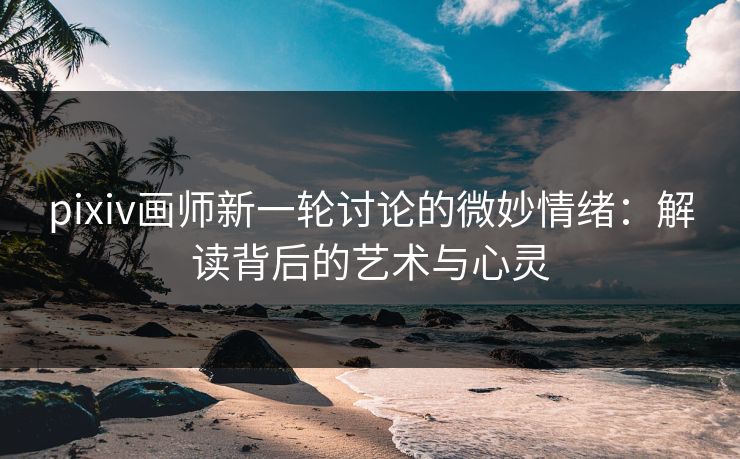 pixiv画师新一轮讨论的微妙情绪：解读背后的艺术与心灵