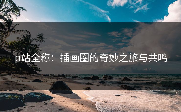 p站全称:插画圈的奇妙之旅与共鸣 p站全称:插画圈的奇妙之旅与共鸣
