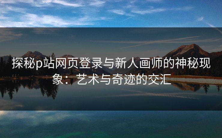 探秘p站网页登录与新人画师的神秘现象:艺术与奇迹的交汇 探秘p站网页登录与新人画师的神秘现象:艺术与奇迹的交汇