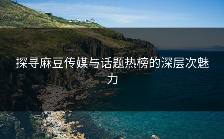 探寻麻豆传媒与话题热榜的深层次魅力 探寻麻豆传媒与话题热榜的深层次魅力