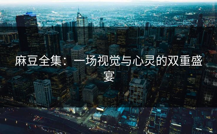 麻豆全集:一场视觉与心灵的双重盛宴 麻豆全集:一场视觉与心灵的双重盛宴