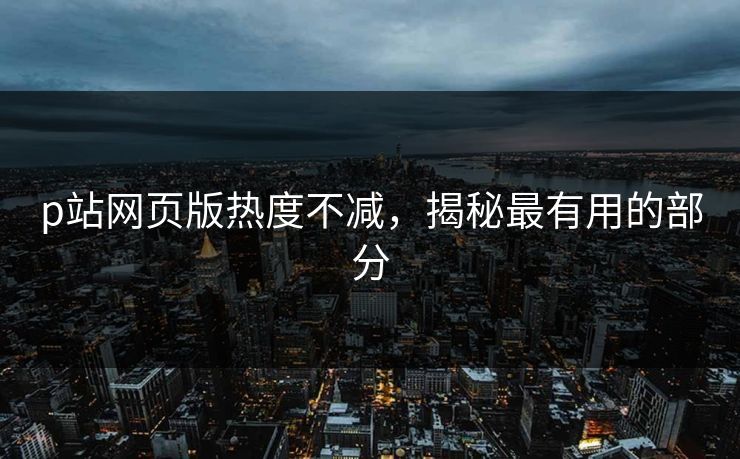 p站网页版热度不减,揭秘最有用的部分 p站网页版热度不减,揭秘最有用的部分