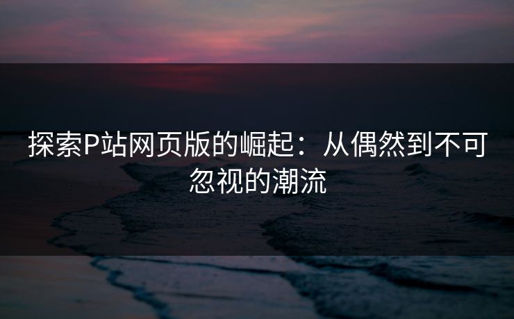 探索P站网页版的崛起：从偶然到不可忽视的潮流