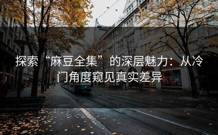 探索“麻豆全集”的深层魅力:从冷门角度窥见真实差异 探索“麻豆全集”的深层魅力:从冷门角度窥见真实差异