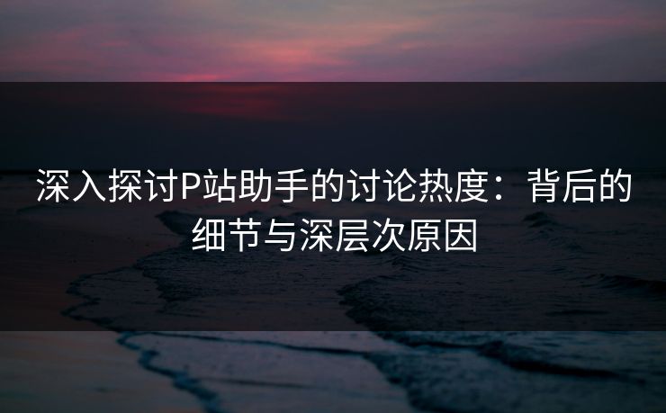 深入探讨P站助手的讨论热度:背后的细节与深层次原因 深入探讨P站助手的讨论热度:背后的细节与深层次原因