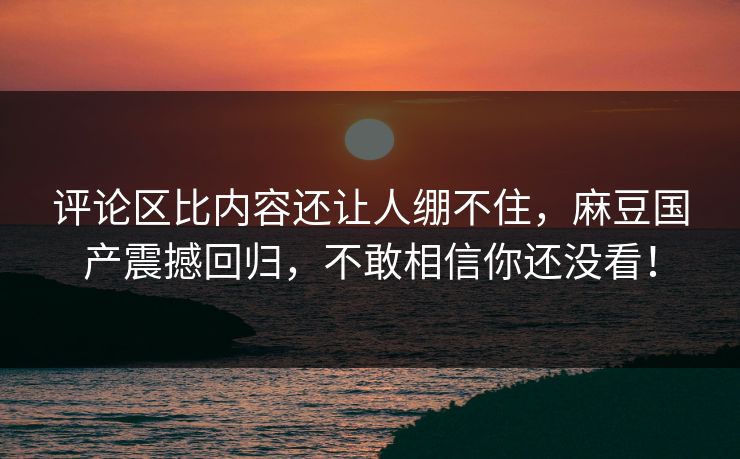 评论区比内容还让人绷不住,麻豆国产震撼回归,不敢相信你还没看! 评论区比内容还让人绷不住,麻豆国产震撼回归,不敢相信你还没看!