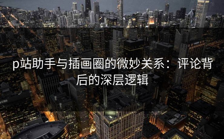 p站助手与插画圈的微妙关系:评论背后的深层逻辑 p站助手与插画圈的微妙关系:评论背后的深层逻辑