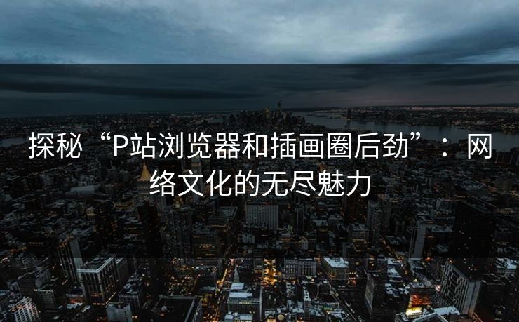 探秘“P站浏览器和插画圈后劲”:网络文化的无尽魅力 探秘“P站浏览器和插画圈后劲”:网络文化的无尽魅力