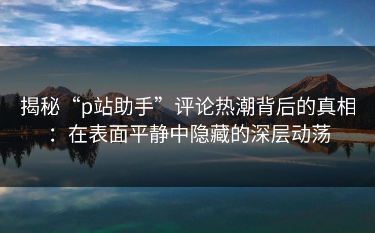 揭秘“p站助手”评论热潮背后的真相：在表面平静中隐藏的深层动荡