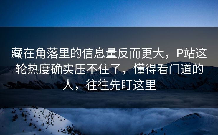 藏在角落里的信息量反而更大,P站这轮热度确实压不住了,懂得看门道的人,往往先盯这里 藏在角落里的信息量反而更大,P站这轮热度确实压不住了,懂得看门道的人,往往先盯这里