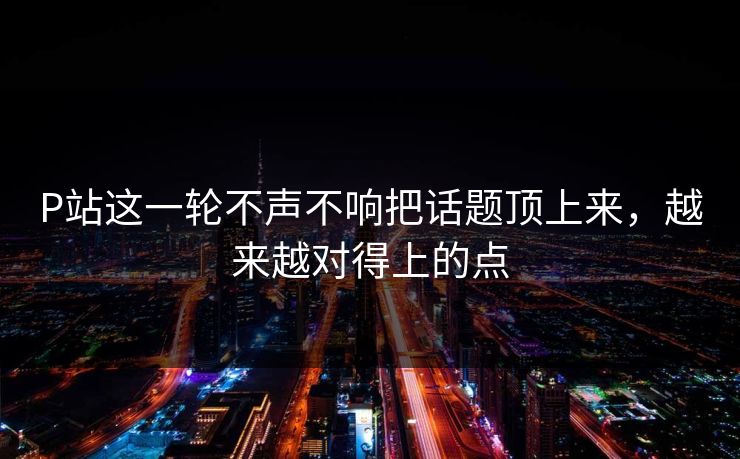 P站这一轮不声不响把话题顶上来,越来越对得上的点 P站这一轮不声不响把话题顶上来,越来越对得上的点