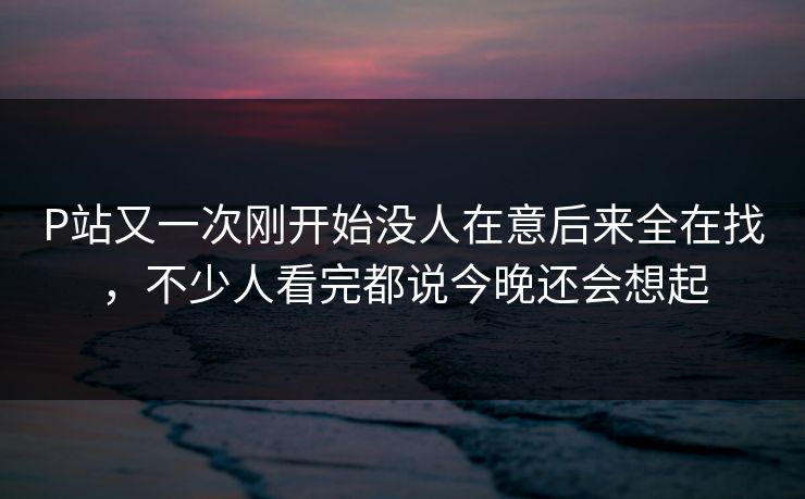 P站又一次刚开始没人在意后来全在找,不少人看完都说今晚还会想起 P站又一次刚开始没人在意后来全在找,不少人看完都说今晚还会想起