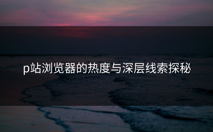 p站浏览器的热度与深层线索探秘