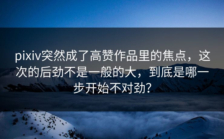 pixiv突然成了高赞作品里的焦点，这次的后劲不是一般的大，到底是哪一步开始不对劲？