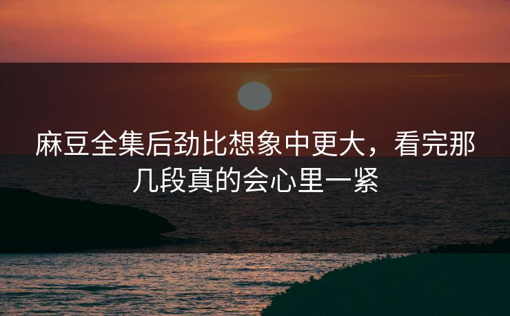 麻豆全集后劲比想象中更大,看完那几段真的会心里一紧 麻豆全集后劲比想象中更大,看完那几段真的会心里一紧