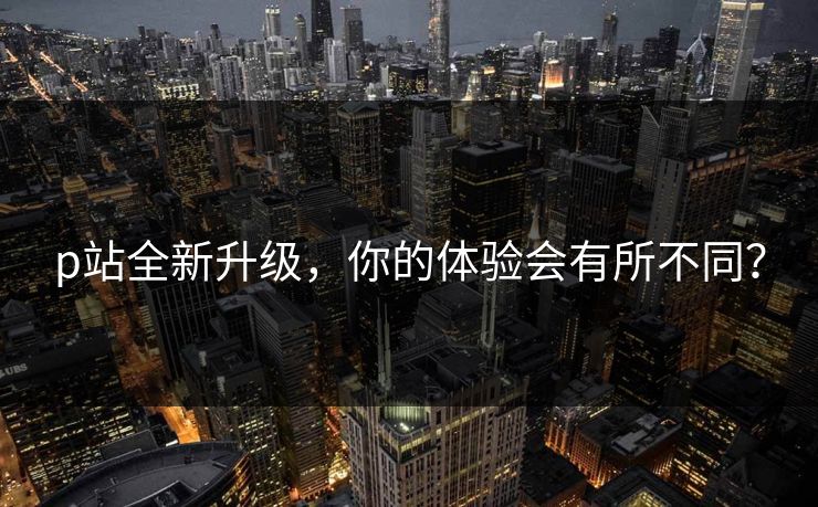 p站全新升级，你的体验会有所不同？