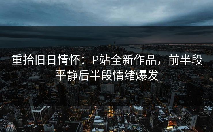 重拾旧日情怀：P站全新作品，前半段平静后半段情绪爆发